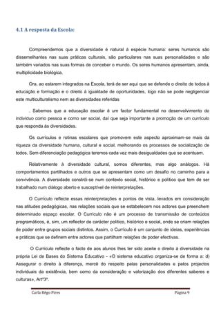 Carla Rêgo Pires Página 9
4.1 A resposta da Escola:
Compreendemos que a diversidade é natural à espécie humana: seres humanos são
dissemelhantes nas suas práticas culturais, são particulares nas suas personalidades e são
também variados nas suas formas de conceber o mundo. Os seres humanos apresentam, ainda,
multiplicidade biológica.
Ora, ao estarem integrados na Escola, terá de ser aqui que se defende o direito de todos à
educação e formação e o direito à igualdade de oportunidades, logo não se pode negligenciar
este multiculturalismo nem as diversidades referidas
. Sabemos que a educação escolar é um factor fundamental no desenvolvimento do
indivíduo como pessoa e como ser social, daí que seja importante a promoção de um currículo
que responda às diversidades.
Os currículos e rotinas escolares que promovem este aspecto aproximam-se mais da
riqueza da diversidade humana, cultural e social, melhorando os processos de socialização de
todos. Sem diferenciação pedagógica teremos cada vez mais desigualdades que se acentuam.
Relativamente à diversidade cultural, somos diferentes, mas algo análogos. Há
comportamentos partilhados e outros que se apresentam como um desafio no caminho para a
convivência. A diversidade constrói-se num contexto social, histórico e político que tem de ser
trabalhado num diálogo aberto e susceptível de reinterpretações.
O Currículo reflecte essas reinterpretações e pontos de vista, levados em consideração
nas atitudes pedagógicas, nas relações sociais que se estabelecem nos actores que preenchem
determinado espaço escolar. O Currículo não é um processo de transmissão de conteúdos
programáticos, é, sim, um reflector de carácter político, histórico e social, onde se criam relações
de poder entre grupos sociais distintos. Assim, o Currículo é um conjunto de ideias, experiências
e práticas que se definem entre actores que partilham relações de poder efectivas.
O Currículo reflecte o facto de aos alunos lhes ter sido aceite o direito à diversidade na
própria Lei de Bases do Sistema Educativo - «O sistema educativo organiza-se de forma a: d)
Assegurar o direito à diferença, mercê do respeito pelas personalidades e pelos projectos
individuais da existência, bem como da consideração e valorização dos diferentes saberes e
culturas», Artº3º.
 