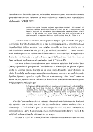 10
Interculturalidade funcional é exercida a partir de cima em contraste com a Interculturalidade critica
que é entendida como uma ferramenta, um processo construído a partir das gentes e demandado da
subalternidade. (WALSH, 2009b)
O interculturalismo funcional responde a parte dos interesses e necessidades das
instituições sociais; a interculturalidade crítica,por sua vez é uma chamada de e
desde o povo que tem sofrido uma histórica submissão e subalternização, de seus
aliados, e dos setores que lutam, junto com eles, pela re-fundaçãosocial e
descolonização, pela construção de um mundo melhor. (WALSH, 2009c, p. 07)
Assumir as diferenças existentes faz com que novas relações sejam construídas entre grupos
socioculturais diferentes. É exatamente esse o foco da terceira perspectiva de Interculturalidade, a
Interculturalidade Crítica, questionar essas relações construídas ao longo da história entre as
diversas culturas. Para Walsch (2009a, p. 22) “[...] a Interculturalidade crítica [...] é uma construção
de e a partir das pessoas que sofreram uma histórica submissão e subalternização”. Esse processo de
dominação e subalternidade pode ser transformado a partir de “iniciativas e perspectivas éticas que
fazem questionar, transformar, sacudir, rearticular e construir” (idem, p. 25).
A proposta de Interculturalidade critica como ferramenta pedagógica de Catherine Walsh
(2009b) é justamente a que questiona a subalternização e inferiorização dos padrões de poder,
aquela que visibiliza maneiras diferentes de ser, viver e saber. Buscando o desenvolvimento e a
criação de condições que fazem com que as diferenças dialoguem num marco que traz legitimidade,
dignidade, igualdade, equidade e respeito. Mas que ao mesmo tempo criam “outros” modos: de
pensar, ser, estar, aprender, ensinar, sonhar e viver. Para Walsh a Interculturalidade critica exige uma
pedagogia e prática pedagógica que:
[...] retomam a diferença em termos relacionais, com seu vínculo histórico-político-
social e de poder, para construir e e afirmar processos, práticas e condições
diferentes. Dessa maneira, a pedagogia é entendida além do sistema educativo, do
ensino e transmissão do saber, e como processo e prática sociopolíticos produtivos
e transformadores assentados nas realidades, subjetividades, histórias e lutas das
pessoas, vividas num mundo regido pela estrutura colonial. (WALSH, 2009a, p. 26)
Catherine Walsh também reflete os processos educacionais através da pedagogia decolonial,
que representa uma estratégia que vai além da transformação, supondo também criação e
transformação. A decolonialidade parte da consideração das lutas dos povos subalternizados
historicamente que a partir da desumanização busca construir outros modos de viver e saber. É dar
visibilidade as lutas partindo das práticas sociais das pessoas.
Entretanto na perspectiva de Interculturalidade dos autores e autoras estudados no âmbito da
 
