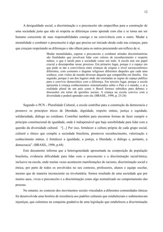 12
A desigualdade social, a discriminação e o preconceito são empecilhos para a construção de
uma sociedade justa que não só respeita as diferenças como aprende com elas e se torna um ser
humano consciente de suas responsabilidades consigo e na convivência com o outro. Mudar a
mentalidade e combater o preconceito é algo que precisa ser iniciado desde cedo nas crianças, para
que cresçam respeitando as diferenças e não olhem para os outros procurando um reflexo de si.
Mudar mentalidades, superar o preconceito e combater atitudes discriminatórias
são finalidades que envolvem lidar com valores de reconhecimento e respeito
mútuo, o que é tarefa para a sociedade como um todo. A escola tem um papel
crucial a desempenhar nesse processo. Em primeiro lugar, porque é o espaço em
que pode se dar a convivência entre crianças de origens e nível socioeconômico
diferentes, com costumes e dogmas religiosos diferentes daqueles que cada uma
conhece, com visões de mundo diversas daquela que compartilha em família. Em
segundo, porque é um dos lugares onde são ensinadas as regras do espaço publico
para o convívio democrático com a diferença. Em terceiro lugar, porque a escola
apresenta à criança conhecimentos sistematizados sobre o País e o mundo, e aí a
realidade plural de um país como o Brasil fornece subsídios para debates e
discussões em torno de questões sociais. A criança na escola convive com a
diversidade e poderá aprender com ela. (BRASIL, 1998, p. 23-24)
Segundo o PCN - Pluralidade Cultural, a escola contribui para a construção da democracia e
promove os princípios éticos de liberdade, dignidade, respeito mútuo, justiça e equidade,
solidariedade, diálogo no cotidiano. Contribui também para encontrar formas de fazer cumprir o
princípio constitucional de igualdade, onde é indispensável que haja sensibilidade para lidar com a
questão da diversidade cultural. “[...] Por isso, fortalecer a cultura própria de cada grupo social,
cultural e étnico que compõe a sociedade brasileira, promover reconhecimento, valorização e
conhecimento mútuo, é fortalecer a igualdade, a justiça, a liberdade, o diálogo e, portanto, a
democracia”. (BRASIL, 1998, p.44)
Este documento informa que a heterogeneidade apresentada na composição da população
brasileira, evidencia dificuldade para lidar com o preconceito e a discriminação racial/étnica,
inclusive na escola, onde muitas vezes acontecem manifestações de racismo, discriminação social e
étnica, por parte de todos os envolvidos no seu contexto, professores, alunos e equipe escolar,
mesmo que de maneira inconsciente ou involuntária. Somos resultado de uma sociedade que por
muitos anos, viveu o preconceito e a discriminação como algo normalizado no comportamento das
pessoas.
No entanto, no contexto dos movimentos sociais vinculados a diferentes comunidades étnicas
foi desenvolvida uma história de resistência aos padrões culturais que estabeleciam e sedimentavam
injustiças, que culminou na conquista gradativa de uma legislação que estabeleceu a discriminação
 