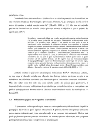 13
racial como crime.
Contudo não basta só criminalizar, é preciso educar os cidadãos para que não desenvolvam no
seu cotidiano atitudes de discriminação e preconceito. Portanto, “[...] a criança na escola convive
com a diversidade e poderá aprender com ela.” (BRASIL, 1998, p. 123) Mas esse aprendizado
precisa ser sistematizado de maneira correta para que alcance os objetivos a que se propõe, de
acordo com o PCN:
Reconhecer essa complexidade que envolve a problemática social, cultural e étnica
é o primeiro passo. A escola tem um papel fundamental a desempenhar nesse
processo. Em primeiro lugar, porque é um espaço em que pode se dar a
convivência entre estudantes de diferentes origens, com costumes e dogmas
religiosos diferentes daqueles que cada um conhece, com visões de mundo diversas
daquela que compartilha em família. Nesse contexto, ao analisar os fatos e as
relações entre eles, a presença do passado no presente, no que se refere às diversas
fontes de que se alimenta a identidade — ou as identidades, seria melhor dizer — é
imprescindível esse recurso ao Outro, a valorização da alteridade como elemento
constitutivo do Eu, com a qual experimentamos melhor quem somos e quem
podemos ser. Em segundo, porque é um dos lugares onde são ensinadas as regras
do espaço público para o convívio democrático com a diferença. Em terceiro lugar,
porque a escola apresenta à criança conhecimentos sistematizados sobre o país e o
mundo, e aí a realidade plural de um país como o Brasil fornece subsídios para
debates e discussões em torno de questões sociais. (BRASIL, 1998, p. 123)
Contudo, constata-se que houve um avanço na formalização do PCN - Pluralidade Cultural,
no que tange a educação voltada para educação das diversas culturas existentes no país, e na
valorização das diferentes identidades que contribuem para o crescimento consciente de cidadãos.
Mas cabe saber como tem sido feito esse trabalho dentro das escolas pelos professores, é
imprescindível o retorno a problemática desse trabalho que pretende investigar as concepções e as
práticas pedagógicas dos docentes sobre a Educação Intercultural nas escolas do município de Ji-
Paraná/RO.
1.5 Práticas Pedagógicas na Perspectiva Intercultural
O processo de ensino-aprendizagem na escola contemporânea depende totalmente da prática
pedagógica desenvolvida pelos agentes educacionais. É preciso priorizar uma prática formadora
para o desenvolvimento real, e não uma obrigação a ser cumprida pelo estudante. Motivar sua
participação nesse processo para que não se torne um mero receptor de informações, mas que possa
participar ativamente de todo o seu processo de aprendizagem.
 