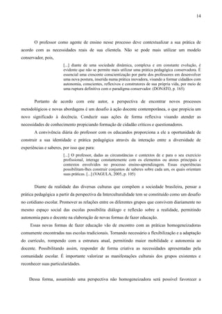 14
O professor como agente de ensino nesse processo deve contextualizar a sua prática de
acordo com as necessidades reais de sua clientela. Não se pode mais utilizar um modelo
conservador, pois,
[...] diante de uma sociedade dinâmica, complexa e em constante evolução, é
evidente que não se permite mais utilizar uma prática pedagógica conservadora. É
essencial uma crescente conscientização por parte dos professores em desenvolver
uma nova postura, inserida numa prática inovadora, visando a formar cidadãos com
autonomia, conscientes, reflexivos e construtores de sua própria vida, por meio de
uma ruptura definitiva com o paradigma conservador. (DONATO, p. 165)
Portanto de acordo com este autor, a perspectiva de encontrar novos processos
metodológicos e novas abordagens é um desafio à ação docente contemporânea, o que propicia um
novo significado à docência. Conduzir suas ações de forma reflexiva visando atender as
necessidades de conhecimento propiciando formação de cidadão críticos e questionadores.
A convivência diária do professor com os educandos proporciona a ele a oportunidade de
construir a sua identidade e prática pedagógica através da interação entre a diversidade de
experiências e saberes, por isso que para:
[...] O professor, dadas as circunstâncias e contextos de e para o seu exercício
profissional, interage constantemente com os elementos ou atores principais e
contextos envolvidos no processo ensino-aprendizagem. Essas experiências
possibilitam-lhes construir conjuntos de saberes sobre cada um, os quais orientam
suas práticas. [...] (VAGULA, 2005, p. 105)
Diante da realidade das diversas culturas que compõem a sociedade brasileira, pensar a
prática pedagógica a partir da perspectiva da Interculturalidade tem se constituído como um desafio
no cotidiano escolar. Promover as relações entre os diferentes grupos que convivem diariamente no
mesmo espaço social das escolas possibilita diálogo e reflexão sobre a realidade, permitindo
autonomia para o docente na elaboração de novas formas de fazer educação.
Essas novas formas de fazer educação vão de encontro com as práticas homogeneizadoras
comumente encontradas nas escolas tradicionais. Tornando necessário a flexibilização e a adaptação
do currículo, rompendo com a estrutura atual, permitindo maior mobilidade e autonomia ao
docente. Possibilitando assim, responder de forma criativa as necessidades apresentadas pela
comunidade escolar. É importante valorizar as manifestações culturais dos grupos existentes e
reconhecer suas particularidades.
Dessa forma, assumindo uma perspectiva não homogeneizadora será possível favorecer a
 