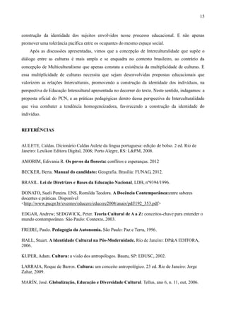 15
construção da identidade dos sujeitos envolvidos nesse processo educacional. E não apenas
promover uma tolerância pacífica entre os ocupantes do mesmo espaço social.
Após as discussões apresentadas, vimos que a concepção de Interculturalidade que supõe o
diálogo entre as culturas é mais ampla e se enquadra no contexto brasileiro, ao contrário da
concepção de Multiculturalismo que apenas constata a existência da multiplicidade de culturas. E
essa multiplicidade de culturas necessita que sejam desenvolvidas propostas educacionais que
valorizem as relações Interculturais, promovendo a construção da identidade dos indivíduos, na
perspectiva de Educação Intercultural apresentada no decorrer do texto. Neste sentido, indagamos: a
proposta oficial do PCN, e as práticas pedagógicas dentro dessa perspectiva de Interculturalidade
que visa combater a tendência homogeneizadora, favorecendo a construção da identidade do
indivíduo.
REFERÊNCIAS
AULETE, Caldas. Dicionário Caldas Aulete da língua portuguesa: edição de bolso. 2 ed. Rio de
Janeiro: Lexikon Editora Digital, 2008; Porto Alegre, RS: L&PM, 2008.
AMORIM, Edivania R. Os povos da floresta: conflitos e esperanças. 2012
BECKER, Berta. Manual do candidato: Geografia. Brasília: FUNAG, 2012.
BRASIL. Lei de Diretrizes e Bases da Educação Nacional, LDB, nº9394/1996.
DONATO, Sueli Pereira. ENS, Romilda Teodora. A Docência Contemporânea:entre saberes
docentes e práticas. Disponível
<http://www.pucpr.br/eventos/educere/educere2008/anais/pdf/192_353.pdf>
EDGAR, Andrew; SEDGWICK, Peter. Teoria Cultural de A a Z: conceitos-chave para entender o
mundo contemporâneo. São Paulo: Contexto, 2003.
FREIRE, Paulo. Pedagogia da Autonomia. São Paulo: Paz e Terra, 1996.
HALL, Stuart. A Identidade Cultural na Pós-Modernidade. Rio de Janeiro: DP&A EDITORA,
2006.
KUPER, Adam. Cultura: a visão dos antropólogos. Bauru, SP: EDUSC, 2002.
LARRAIA, Roque de Barros. Cultura: um conceito antropológico. 23 ed. Rio de Janeiro: Jorge
Zahar, 2009.
MARÍN, José. Globalização, Educação e Diversidade Cultural. Tellus, ano 6, n. 11, out, 2006.
 