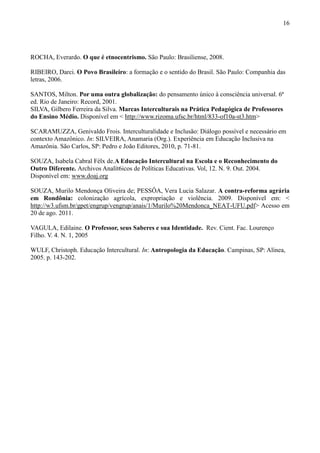 16
ROCHA, Everardo. O que é etnocentrismo. São Paulo: Brasiliense, 2008.
RIBEIRO, Darci. O Povo Brasileiro: a formação e o sentido do Brasil. São Paulo: Companhia das
letras, 2006.
SANTOS, Milton. Por uma outra globalização: do pensamento único à consciência universal. 6ª
ed. Rio de Janeiro: Record, 2001.
SILVA, Gilbero Ferreira da Silva. Marcas Interculturais na Prática Pedagógica de Professores
do Ensino Médio. Disponível em < http://www.rizoma.ufsc.br/html/833-of10a-st3.htm>
SCARAMUZZA, Genivaldo Frois. Interculturalidade e Inclusão: Diálogo possível e necessário em
contexto Amazônico. In: SILVEIRA, Anamaria (Org.). Experiência em Educação Inclusiva na
Amazônia. São Carlos, SP: Pedro e João Editores, 2010, p. 71-81.
SOUZA, Isabela Cabral Félx de.A Educação Intercultural na Escola e o Reconhecimento do
Outro Diferente. Archivos Analít6icos de Políticas Educativas. Vol, 12. N. 9. Out. 2004.
Disponível em: www.doaj.org
SOUZA, Murilo Mendonça Oliveira de; PESSÔA, Vera Lucia Salazar. A contra-reforma agrária
em Rondônia: colonização agrícola, expropriação e violência. 2009. Disponível em: <
http://w3.ufsm.br/gpet/engrup/vengrup/anais/1/Murilo%20Mendonca_NEAT-UFU.pdf> Acesso em
20 de ago. 2011.
VAGULA, Edilaine. O Professor, seus Saberes e sua Identidade. Rev. Cient. Fac. Lourenço
Filho. V. 4. N. 1, 2005
WULF, Christoph. Educação Intercultural. In: Antropologia da Educação. Campinas, SP: Alínea,
2005. p. 143-202.
 