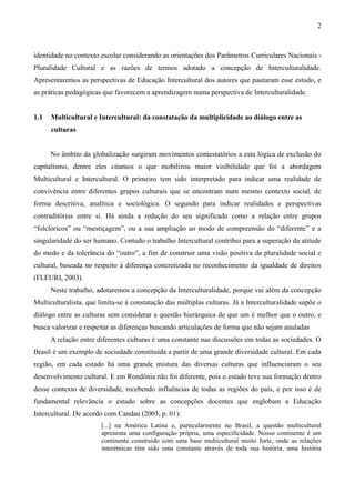 2
identidade no contexto escolar considerando as orientações dos Parâmetros Curriculares Nacionais -
Pluralidade Cultural e as razões de termos adotado a concepção de Interculturalidade.
Apresentaremos as perspectivas de Educação Intercultural dos autores que pautaram esse estudo, e
as práticas pedagógicas que favorecem a aprendizagem numa perspectiva de Interculturalidade.
1.1 Multicultural e Intercultural: da constatação da multiplicidade ao diálogo entre as
culturas
No âmbito da globalização surgiram movimentos contestatórios a esta lógica de exclusão do
capitalismo, dentre eles citamos o que mobilizou maior visibilidade que foi a abordagem
Multicultural e Intercultural. O primeiro tem sido interpretado para indicar uma realidade de
convivência entre diferentes grupos culturais que se encontram num mesmo contexto social, de
forma descritiva, analítica e sociológica. O segundo para indicar realidades e perspectivas
contraditórias entre si. Há ainda a redução do seu significado como a relação entre grupos
“folclóricos” ou “mestiçagem”, ou a sua ampliação ao modo de compreensão do “diferente” e a
singularidade do ser humano. Contudo o trabalho Intercultural contribui para a superação da atitude
do medo e da tolerância do “outro”, a fim de construir uma visão positiva da pluralidade social e
cultural, baseada no respeito à diferença concretizada no reconhecimento da igualdade de direitos
(FLEURI, 2003).
Neste trabalho, adotaremos a concepção da Interculturalidade, porque vai além da concepção
Multiculturalista, que limita-se à constatação das múltiplas culturas. Já a Interculturalidade supõe o
diálogo entre as culturas sem considerar a questão hierárquica de que um é melhor que o outro, e
busca valorizar e respeitar as diferenças buscando articulações de forma que não sejam anuladas
A relação entre diferentes culturas é uma constante nas discussões em todas as sociedades. O
Brasil é um exemplo de sociedade constituída a partir de uma grande diversidade cultural. Em cada
região, em cada estado há uma grande mistura das diversas culturas que influenciaram o seu
desenvolvimento cultural. E em Rondônia não foi diferente, pois o estado teve sua formação dentro
desse contexto de diversidade, recebendo influências de todas as regiões do país, e por isso é de
fundamental relevância o estudo sobre as concepções docentes que englobam a Educação
Intercultural. De acordo com Candau (2003, p. 01):
[...] na América Latina e, particularmente no Brasil, a questão multicultural
apresenta uma configuração própria, uma especificidade. Nosso continente é um
continente construído com uma base multicultural muito forte, onde as relações
interétnicas têm sido uma constante através de toda sua história, uma história
 