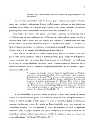 3
dolorosa e trágica principalmente no que diz respeito aos grupos indígenas e afro-
descendentes.
Essa população constituída a partir dos diversos grupos culturais que migraram de outros
lugares para colonizar a região geraram diversos conflitos entre os indígenas que aqui habitavam e
os colonos que receberam terras do governo para plantar e entre estes e os grandes latifundiários
que começaram a tomar posse das terras dos menos favorecidos. (RIBEIRO, 2012)
Essa relação de conflitos entre grupos socioculturais diferentes inevitavelmente requer
providências para que esse relacionamento conflituoso seja solucionado de maneira pacífica e
respeitosa para todas as partes, sem que ninguém seja prejudicado e possibilitando que todos
possam conviver de maneira harmoniosa mantendo a igualdade nos direitos e a diferença de
hábitos. E de que maneira essa convivência de respeito pode ser alcançada? Uma das maneiras mais
eficazes é através de um processo educacional democrático e dialógico.
Sendo a escola um local onde as crianças passam grande parte do seu tempo, evidenciando
esse encontro e os seus conflitos, torna-se de extrema relevância que a educação recebida por essas
crianças contemple todo esse contexto Intercultural em que ela vive. Portanto é na escola onde
devem começar esse aprendizado de respeito ao “outro”. E assim ser capaz de formar sua própria
identidade valorizando todas as experiências de aprendizagem geradas por esse encontro. Segundo
Scaramuzza (2010, p. 77)
A construção da educação escolar na Amazônia, especificamente em Rondônia,
confrontou-se coma ampla diversidade cultural constituinte do espaço. A partir da
década de oitenta do século XX, foi intenso o contato entre grupos historicamente
distintos, isso efetivou a necessidade de se discutir a melhor forma de contato entre
concepções e práticas aparentemente tão diferentes. Desta forma, o lugar
privilegiado em que as relações sociais se confrontaram foi na escola que, como
lugar de transmissão, ressignificação e produção de conhecimento que é, incorpora
certas linguagens, roupagens e concepções muitas vezes embutidas nas políticas
escolares do conhecimento oficial. [...] (p. 77)
A Interculturalidade se apresenta como um diálogo possível entre grupos de origens
culturais e históricas diferentes, que no caso de Rondônia, como destaca o autor por ser um estado
formado a partir de múltiplos contatos entre povos locais e continentais, podem ser promovidas
mudanças significativas a partir do conceito de Interculturalidade, como vem ocorrendo nas
comunidades indígenas: “isso vem ocorrendo no âmbito dos processos educativos de populações
minoritárias como os grupos indígenas, que, com a incorporação da educação escolar em suas
comunidades, utilizam práticas interculturais no sentido de conhecer o outro sem perder suas
origens e identidades.” (SCARAMUZZA, 2010, p. 78-79)
 
