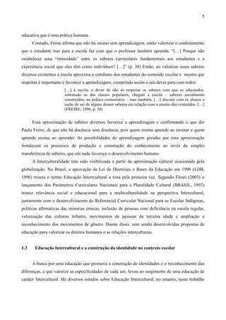 5
educativa que é uma prática humana.
Contudo, Freire afirma que não há ensino sem aprendizagem, então valorizar o conhecimento
que o estudante traz para a escola faz com que o professor também aprenda. “[…] Porque não
estabelecer uma “intimidade” entre os saberes curriculares fundamentais aos estudantes e a
experiência social que eles têm como indivíduos? […]” (p. 30) Então, ao valorizar esses saberes
diversos existentes a escola aproxima o cotidiano dos estudantes do conteúdo escolar e mostra que
respeitar é importante e favorece a aprendizagem, cumprindo assim o seu dever para com todos:
[…] à escola, o dever de não só respeitar os saberes com que os educandos,
sobretudo os das classes populares, chegam a escola – saberes socialmente
construídos, na prática comunitária – mas também, […] discutir com os alunos a
razão de ser de alguns desses saberes em relação com o ensino dos conteúdos. […]
(FREIRE, 1996, p. 30)
Essa aproximação de saberes diversos favorece a aprendizagem e confirmando o que diz
Paulo Freire, de que não há docência sem discência, pois quem ensina aprende ao ensinar e quem
aprende ensina ao aprender. As possibilidades de aprendizagem geradas por essa aproximação
fortalecem os processos de produção e construção do conhecimento ao invés da simples
transferência de saberes, que em nada favorece o desenvolvimento humano.
A Interculturalidade tem sido visibilizada a partir da aproximação cultural ocasionada pela
globalização. No Brasil, a aprovação da Lei de Diretrizes e Bases da Educação em 1996 (LDB,
1996) trouxe o termo Educação Interrcultural a tona pela primeira vez. Segundo Fleuri (2003) o
lançamento dos Parâmetros Curriculares Nacionais para a Pluralidade Cultural (BRASIL, 1997)
trouxe relevância social e educacional para a multiculturalidade na perspectiva Intercultural,
juntamente com o desenvolvimento do Referencial Curricular Nacional para as Escolas Indígenas,
políticas afirmativas das minorias étnicas, inclusão de pessoas com deficiência na escola regular,
valorização das culturas infantis, movimentos de pessoas da terceira idade e ampliação e
reconhecimento dos movimentos de gênero. Diante disso, vem sendo desenvolvidas propostas de
educação para valorizar os direitos humanos e as relações interculturais.
1.3 Educação Intercultural e a construção da identidade no contexto escolar
A busca por uma educação que promova a construção de identidades e o reconhecimento das
diferenças, e que valorize as especificidades de cada um, levou ao surgimento de uma educação de
caráter Intercultural. Há diversos estudos sobre Educação Intercultural, no entanto, neste trabalho
 
