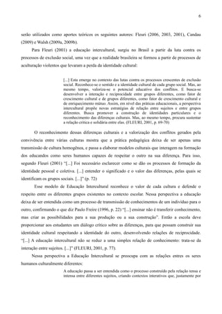 6
serão utilizados como aportes teóricos os seguintes autores: Fleuri (2006, 2003, 2001), Candau
(2009) e Walsh (2009a, 2009b).
Para Fleuri (2001) a educação intercultural, surgiu no Brasil a partir da luta contra os
processos de exclusão social, uma vez que a realidade brasileira se formou a partir de processos de
aculturação violentos que levaram a perda da identidade cultural:
[...] Esta emerge no contexto das lutas contra os processos crescentes de exclusão
social. Reconhece-se o sentido e a identidade cultural de cada grupo social. Mas, ao
mesmo tempo, valoriza-se o potencial educativo dos conflitos. E busca-se
desenvolver a interação e reciprocidade entre grupos diferentes, como fator de
crescimento cultural e de grupos diferentes, como fator de crescimento cultural e
de enriquecimento mútuo. Assim, em nível das práticas educacionais, a perspectiva
intercultural propõe novas estratégias de relação entre sujeitos e entre grupos
diferentes. Busca promover a construção de identidades particulares e o
reconhecimento das diferenças culturais. Mas, ao mesmo tempo, procura sustentar
a relação critica e solidária entre elas. (FLEURI, 2001, p. 69-70)
O reconhecimento dessas diferenças culturais e a valorização dos conflitos gerados pela
convivência entre várias culturas mostra que a prática pedagógica deixa de ser apenas uma
transmissão de cultura homogênea, e passa a elaborar modelos culturais que interagem na formação
dos educandos como seres humanos capazes de respeitar o outro na sua diferença. Para isso,
segundo Fleuri (2001) “[...] Foi necessário esclarecer como se dão os processos de formação da
identidade pessoal e coletiva. [...] entender o significado e o valor das diferenças, pelas quais se
identificam os grupos sociais. [...]” (p. 72)
Esse modelo de Educação Intercultural reconhece o valor de cada cultura e defende o
respeito entre os diferentes grupos existentes no contexto escolar. Nessa perspectiva a educação
deixa de ser entendida como um processo de transmissão de conhecimentos de um indivíduo para o
outro, confirmando o que diz Paulo Freire (1996, p. 22) “[...] ensinar não é transferir conhecimento,
mas criar as possibilidades para a sua produção ou a sua construção”. Então a escola deve
proporcionar aos estudantes um diálogo crítico sobre as diferenças, para que possam construir sua
identidade cultural respeitando a identidade do outro, desenvolvendo relações de reciprocidade.
“[...] A educação intercultural não se reduz a uma simples relação de conhecimento: trata-se da
interação entre sujeitos. [...]” (FLEURI, 2001, p. 77).
Nessa perspectiva a Educação Intercultural se preocupa com as relações entres os seres
humanos culturalmente diferentes:
A educação passa a ser entendida como o processo construído pela relação tensa e
intensa entre diferentes sujeitos, criando contextos interativos que, justamente por
 