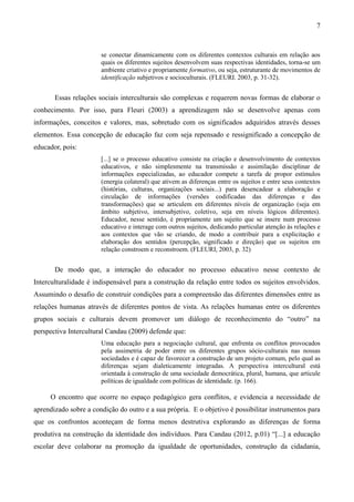 7
se conectar dinamicamente com os diferentes contextos culturais em relação aos
quais os diferentes sujeitos desenvolvem suas respectivas identidades, torna-se um
ambiente criativo e propriamente formativo, ou seja, estruturante de movimentos de
identificação subjetivos e socioculturais. (FLEURI. 2003, p. 31-32).
Essas relações sociais interculturais são complexas e requerem novas formas de elaborar o
conhecimento. Por isso, para Fleuri (2003) a aprendizagem não se desenvolve apenas com
informações, conceitos e valores, mas, sobretudo com os significados adquiridos através desses
elementos. Essa concepção de educação faz com seja repensado e ressignificado a concepção de
educador, pois:
[...] se o processo educativo consiste na criação e desenvolvimento de contextos
educativos, e não simplesmente na transmissão e assimilação disciplinar de
informações especializadas, ao educador compete a tarefa de propor estímulos
(energia colateral) que ativem as diferenças entre os sujeitos e entre seus contextos
(histórias, culturas, organizações sociais...) para desencadear a elaboração e
circulação de informações (versões codificadas das diferenças e das
transformações) que se articulem em diferentes níveis de organização (seja em
âmbito subjetivo, intersubjetivo, coletivo, seja em níveis lógicos diferentes).
Educador, nesse sentido, é propriamente um sujeito que se insere num processo
educativo e interage com outros sujeitos, dedicando particular atenção às relações e
aos contextos que vão se criando, de modo a contribuir para a explicitação e
elaboração dos sentidos (percepção, significado e direção) que os sujeitos em
relação constroem e reconstroem. (FLEURI, 2003, p. 32)
De modo que, a interação do educador no processo educativo nesse contexto de
Interculturalidade é indispensável para a construção da relação entre todos os sujeitos envolvidos.
Assumindo o desafio de construir condições para a compreensão das diferentes dimensões entre as
relações humanas através de diferentes pontos de vista. As relações humanas entre os diferentes
grupos sociais e culturais devem promover um diálogo de reconhecimento do “outro” na
perspectiva Intercultural Candau (2009) defende que:
Uma educação para a negociação cultural, que enfrenta os conflitos provocados
pela assimetria de poder entre os diferentes grupos sócio-culturais nas nossas
sociedades e é capaz de favorecer a construção de um projeto comum, pelo qual as
diferenças sejam dialeticamente integradas. A perspectiva intercultural está
orientada à construção de uma sociedade democrática, plural, humana, que articule
políticas de igualdade com políticas de identidade. (p. 166).
O encontro que ocorre no espaço pedagógico gera conflitos, e evidencia a necessidade de
aprendizado sobre a condição do outro e a sua própria. E o objetivo é possibilitar instrumentos para
que os confrontos aconteçam de forma menos destrutiva explorando as diferenças de forma
produtiva na construção da identidade dos indivíduos. Para Candau (2012, p.01) “[...] a educação
escolar deve colaborar na promoção da igualdade de oportunidades, construção da cidadania,
 