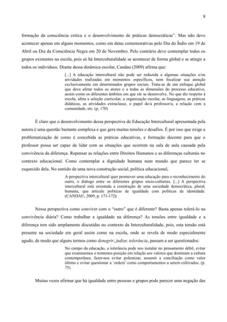 8
formação da consciência critica e o desenvolvimento de práticas democráticas”. Mas não deve
acontecer apenas em alguns momentos, como em datas comemorativas pelo Dia do Índio em 19 de
Abril ou Dia da Consciência Negra em 20 de Novembro. Pelo contrário deve contemplar todos os
grupos existentes na escola, pois só há Interculturalidade se acontecer de forma global e se atingir a
todos os indivíduos. Diante dessa dinâmica escolar, Candau (2009) afirma que:
[...] A educação intercultural não pode ser reduzida a algumas situações e/ou
atividades realizadas em momentos específicos, nem focalizar sua atenção
exclusivamente em determinados grupos sociais. Trata-se de um enfoque global
que deve afetar todos os atores e a todas as dimensões do processo educativo,
assim como os diferentes âmbitos em que ele se desenvolve. No que diz respeito à
escola, afeta a seleção curricular, a organização escolar, as linguagens, as práticas
didáticas, as atividades extraclasse, o papel do/a professor/a, a relação com a
comunidade, etc. (p, 170)
É claro que o desenvolvimento dessa perspectiva de Educação Intercultural apresentada pela
autora é uma questão bastante complexa e que gera muitas tensões e desafios. É por isso que exige a
problematização de como é concebida as práticas educativas, e formação docente para que o
professor possa ser capaz de lidar com as situações que ocorrem na sala de aula causada pela
convivência da diferença. Repensar as relações entre Direitos Humanos e as diferenças culturais no
contexto educacional. Como contemplar a dignidade humana num mundo que parece ter se
esquecido dela. No sentido de uma nova construção social, política educacional,
A perspectiva intercultural quer promover uma educação para o reconhecimento do
outro, o diálogo entre os diferentes grupos sócio-culturais. [...] A perspectiva
intercultural está orientada a construção de uma sociedade democrática, plural,
humana, que articule políticas de igualdade com políticas de identidade.
(CANDAU, 2009, p. 171-172)
Nessa perspectiva como conviver com o “outro” que é diferente? Basta apenas tolerá-lo na
convivência diária? Como trabalhar a igualdade na diferença? As tensões entre igualdade e a
diferença tem sido amplamente discutidas no contexto da Interculturalidade, pois, esta tensão está
presente na sociedade em geral assim como na escola, onde se revela de modo especialmente
agudo, de modo que alguns termos como denegrir, judiar, tolerância, passam a ser questionados:
No campo da educação, a tolerância pode nos instalar no pensamento débil, evitar
que examinemos e tomemos posição em relação aos valores que dominam a cultura
contemporânea, fazer-nos evitar polemizar, assumir a conciliação como valor
último e evitar questionar a ‘ordem’ como comportamentos a serem cultivados. (p.
75)
Muitas vezes afirmar que há igualdade entre pessoas e grupos pode parecer uma negação das
 