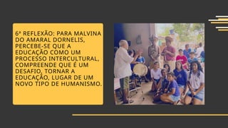 6ª REFLEXÃO: PARA MALVINA
DO AMARAL DORNELIS,
PERCEBE-SE QUE A
EDUCAÇÃO COMO UM
PROCESSO INTERCULTURAL,
COMPREENDE QUE É UM
DESAFIO, TORNAR A
EDUCAÇÃO, LUGAR DE UM
NOVO TIPO DE HUMANISMO.
 