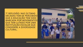 7ª REFLEXÃO: NAS ÚLTIMAS
DÉCADAS TEM-SE PERCEBIDO
QUE A EDUCAÇÃO TEM SIDO
MARCADA POR MOVIMENTOS
QUE TEM LUTADO POR UMA
INSTITUIÇÃO ESCOLAR QUE
CONSIDERE A DIVERSIDADE
CULTURAL.
 