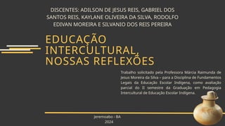 DISCENTES: ADILSON DE JESUS REIS, GABRIEL DOS
SANTOS REIS, KAYLANE OLIVEIRA DA SILVA, RODOLFO
EDIVAN MOREIRA E SILVANIO DOS REIS PEREIRA
EDUCAÇÃO
INTERCULTURAL,
NOSSAS REFLEXÕES
Trabalho solicitado pela Professora Márcia Raimunda de
Jesus Moreira da Silva – para a Disciplina de Fundamentos
Legais da Educação Escolar Indígena, como avaliação
parcial do II semestre da Graduação em Pedagogia
Intercultural de Educação Escolar Indígena.
Jeremoabo - BA
2024
 