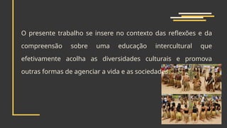 O presente trabalho se insere no contexto das reflexões e da
compreensão sobre uma educação intercultural que
efetivamente acolha as diversidades culturais e promova
outras formas de agenciar a vida e as sociedades
 
