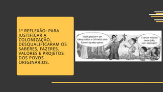 1ª REFLEXÃO: PARA
JUSTIFICAR A
COLONIZAÇÃO,
DESQUALIFICARAM OS
SABERES, FAZERES,
VALORES E PROJETOS
DOS POVOS
ORIGINÁRIOS.
 
