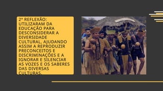 2ª REFLEXÃO:
UTILIZARAM DA
EDUCAÇÃO PARA
DESCONSIDERAR A
DIVERSIDADE
CULTURAL, AJUDANDO
ASSIM A REPRODUZIR
PRECONCEITOS E
DISCRIMINAÇÕES E A
IGNORAR E SILENCIAR
AS VOZES E OS SABERES
DAS DIVERSAS
CULTURAS.
 
