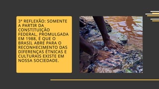3ª REFLEXÃO: SOMENTE
A PARTIR DA
CONSTITUIÇÃO
FEDERAL, PROMULGADA
EM 1988, É QUE O
BRASIL ABRE PARA O
RECONHECIMENTO DAS
DIFERENÇAS ÉTNICAS E
CULTURAIS EXISTE EM
NOSSA SOCIEDADE.
 