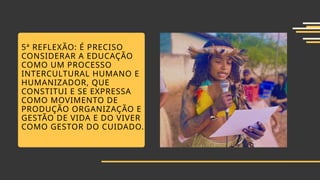 5ª REFLEXÃO: É PRECISO
CONSIDERAR A EDUCAÇÃO
COMO UM PROCESSO
INTERCULTURAL HUMANO E
HUMANIZADOR, QUE
CONSTITUI E SE EXPRESSA
COMO MOVIMENTO DE
PRODUÇÃO ORGANIZAÇÃO E
GESTÃO DE VIDA E DO VIVER
COMO GESTOR DO CUIDADO.
 