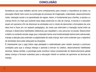 10 
CONCLUSÃO 
Acredita-se que esse trabalho servirá como embasamento para mostrar a importância do lúdico na 
educação infantil, bem como na construção do processo de imaginação, criatividade, desenvolvimento 
motor, interação social e no aprendizado de regras. Assim, é fundamental que a família, a escola e a 
criança forme um tripé que sustente essa etapa essencial na vida da criança. A escola e o educador 
atuam em parceria a fim de direcionar as atividades com o intuito de desmontar a brincadeira de uma 
ideia livre e focar em um aspecto pedagógico, de modo que estimulem a interação social entre as 
crianças e desenvolva habilidades intelectivas que respaldem o seu percurso na escola. Desenvolver 
o lúdico no contexto escolar exige que o educador tenha uma fundamentação teórica bem estruturada, 
manejo e atenção para entender a subjetividade de cada criança, bem como entender que o repertório 
de atividades deve estar adequado as situações. 
É interessante que o jogo lúdico seja planejado e sistematizado para mediar avanços e promover 
condições para que a criança interaja e aprenda a brincar no coletivo, desenvolvendo habilidades 
diversas. Nesse sentido, a psicologia pode contribuir nessa compreensão do desenvolvimento global 
dessa criança e fornecer subsídios para a educação infantil no sentido de aprimorar as técnicas de 
manejo. 
 