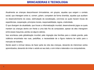 4 
BRINCADEIRAS X TECNOLOGIA 
Atualmente as crianças desconhecem brincadeiras, em grupos, aquelas que exigem o contato 
social, que interagem entre si, correm, gritam, competem de forma divertida, aquelas que auxiliam 
no desenvolvimento do corpo, estimulação da socialização, convívios os quais haviam trocas de 
experiências, cooperação, princípios morais, responsabilidade, regras, criatividade. 
O que divergem da atualidade, que trouxe a informatização mundial, desenvolvendo jogos os quais 
mantem as crianças dentro em frente a uma tela fria de computador, apesar de eles interagirem 
entre essas maquinas, perdeu se alguns valores. 
Isso aconteceu pela globalização mundial, pela migração das famílias para a cidade grande, pela 
violência encontrada nas ruas, pedofilias, a necessidade de a figura materna ter saído para o 
mercado de trabalho. 
Sendo assim o brincar deixou de fazer parte da vida das crianças, deixando de interiorizar certos 
aprendizados, deixando de imitar o adulto ao seu lado, e sim imitar a televisão e os computadores. 
 