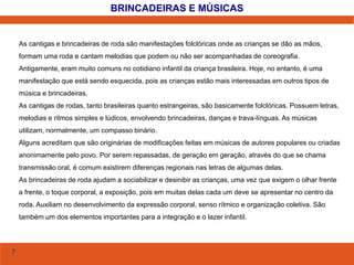 7 
BRINCADEIRAS E MÚSICAS 
As cantigas e brincadeiras de roda são manifestações folclóricas onde as crianças se dão as mãos, 
formam uma roda e cantam melodias que podem ou não ser acompanhadas de coreografia. 
Antigamente, eram muito comuns no cotidiano infantil da criança brasileira. Hoje, no entanto, é uma 
manifestação que está sendo esquecida, pois as crianças estão mais interessadas em outros tipos de 
música e brincadeiras. 
As cantigas de rodas, tanto brasileiras quanto estrangeiras, são basicamente folclóricas. Possuem letras, 
melodias e ritmos simples e lúdicos, envolvendo brincadeiras, danças e trava-línguas. As músicas 
utilizam, normalmente, um compasso binário. 
Alguns acreditam que são originárias de modificações feitas em músicas de autores populares ou criadas 
anonimamente pelo povo. Por serem repassadas, de geração em geração, através do que se chama 
transmissão oral, é comum existirem diferenças regionais nas letras de algumas delas. 
As brincadeiras de roda ajudam a sociabilizar e desinibir as crianças, uma vez que exigem o olhar frente 
a frente, o toque corporal, a exposição, pois em muitas delas cada um deve se apresentar no centro da 
roda. Auxiliam no desenvolvimento da expressão corporal, senso rítmico e organização coletiva. São 
também um dos elementos importantes para a integração e o lazer infantil. 
 