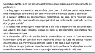Gonçalves (2010, p. 9-10) conceitua letramento matemático a partir um conjunto de
parâmetros:
1- a linguagem matemática, necessária para que o indivíduo possa estabelecer
uma interlocução com o meio em que vive e com o meio que aspira a conhecer;
2- o caráter utilitário do conhecimento matemático, ou seja, deve “exercer uma
função de auxílio, quando não de papel principal, na melhoria da qualidade de vida
dos grupos sociais”;
3- a beleza das construções matemáticas e de todo o repertório de possibilidades
que advêm das mais variadas formas de tratar o conhecimento matemático nos
seus diversos campos;
4- a dimensão política do conhecimento matemático, ou seja, o “conhecimento
matemático pode se constituir num importante aliado de lutas de grupos sociais
discriminados, em movimentos políticos justos e até para a paz mundial”;
5- a defesa de que junto ao reconhecimento da importância da disciplina escolar
matemática é necessário ocorrer um planejamento adequado de métodos.
 