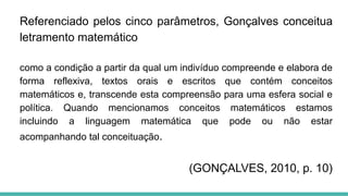 Referenciado pelos cinco parâmetros, Gonçalves conceitua
letramento matemático
como a condição a partir da qual um indivíduo compreende e elabora de
forma reflexiva, textos orais e escritos que contém conceitos
matemáticos e, transcende esta compreensão para uma esfera social e
política. Quando mencionamos conceitos matemáticos estamos
incluindo a linguagem matemática que pode ou não estar
acompanhando tal conceituação.
(GONÇALVES, 2010, p. 10)
 