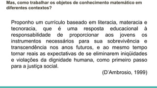 Mas, como trabalhar os objetos de conhecimento matemático em
diferentes contextos?
Proponho um currículo baseado em literacia, materacia e
tecnoracia, que é uma resposta educacional à
responsabilidade de proporcionar aos jovens os
instrumentos necessários para sua sobrevivência e
transcendência nos anos futuros, e ao mesmo tempo
tornar reais as expectativas de se eliminarem iniqüidades
e violações da dignidade humana, como primeiro passo
para a justiça social.
(D’Ambrosio, 1999)
 
