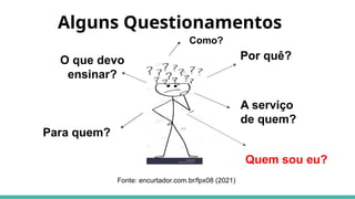 Alguns Questionamentos
O que devo
ensinar?
Por quê?
Para quem?
A serviço
de quem?
Fonte: encurtador.com.br/fpx08 (2021)
Como?
Quem sou eu?
 