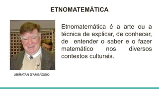 ETNOMATEMÁTICA
UBIRATAN D’AMBROSIO
Etnomatemática é a arte ou a
técnica de explicar, de conhecer,
de entender o saber e o fazer
matemático nos diversos
contextos culturais.
 