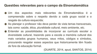Questões relevantes para o campo da Etnomatemática
● Um dos aspectos mais relevantes da Etnomatemática é a
compreensão sobre o respeito devido a cada grupo social e o
resgate da cultura esquecida;
● Ao planejar o professor não deve perder de vista temas transversais,
tais como: saúde, ética, pluralidade cultural, meio ambiente, etc.
● Entender as possibilidades de incorporar ao currículo escolar a
diversidade cultural, trazendo para a escola a memória cultural dos
mais variados grupos humanos, seus mitos, códigos e símbolos,
procurando resgatar esses aspectos que historicamente têm ficado
de fora da educação formal.
(DUARTE, 2014, apud, SANTOS, 2014)
 