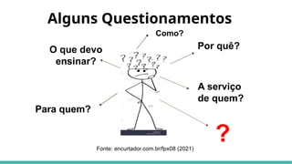 Alguns Questionamentos
O que devo
ensinar?
Por quê?
Para quem?
A serviço
de quem?
?
Fonte: encurtador.com.br/fpx08 (2021)
Como?
 