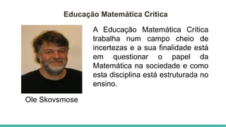 Educação Matemática Crítica
Ole Skovsmose
A Educação Matemática Crítica
trabalha num campo cheio de
incertezas e a sua finalidade está
em questionar o papel da
Matemática na sociedade e como
esta disciplina está estruturada no
ensino.
 