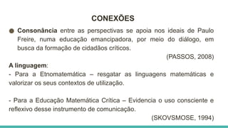 CONEXÕES
● Consonância entre as perspectivas se apoia nos ideais de Paulo
Freire, numa educação emancipadora, por meio do diálogo, em
busca da formação de cidadãos críticos.
(PASSOS, 2008)
A linguagem:
- Para a Etnomatemática – resgatar as linguagens matemáticas e
valorizar os seus contextos de utilização.
- Para a Educação Matemática Crítica – Evidencia o uso consciente e
reflexivo desse instrumento de comunicação.
(SKOVSMOSE, 1994)
 