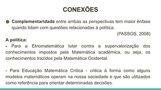 CONEXÕES
● Complementaridade entre ambas as perspectivas tem maior ênfase
quando lidam com questões relacionadas à política.
(PASSOS, 2008)
A política:
- Para a Etnomatemática lutar contra a supervalorização dos
conhecimentos impostos pela Matemática acadêmica, ou seja, os
conhecimentos trazidos pela Matemática Ocidental.
- Para Educação Matemática Crítica - critica à forma como alguns
modelos matemáticos operam na nossa sociedade e que são utilizados
como referência para orientar determinadas decisões.
 