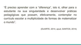 “É preciso aprender com a “diferença”, isto é, olhar para o
estudante na sua singularidade e desenvolver práticas
pedagógicas que possam, efetivamente, contemplar no
currículo escolar a multiplicidade de formas de matematizar
o mundo”.
(DUARTE, 2014, apud, SANTOS, 2014)
 