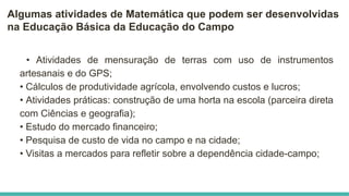 Algumas atividades de Matemática que podem ser desenvolvidas
na Educação Básica da Educação do Campo
• Atividades de mensuração de terras com uso de instrumentos
artesanais e do GPS;
• Cálculos de produtividade agrícola, envolvendo custos e lucros;
• Atividades práticas: construção de uma horta na escola (parceira direta
com Ciências e geografia);
• Estudo do mercado financeiro;
• Pesquisa de custo de vida no campo e na cidade;
• Visitas a mercados para refletir sobre a dependência cidade-campo;
 