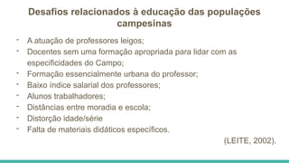 Desafios relacionados à educação das populações
campesinas
- A atuação de professores leigos;
- Docentes sem uma formação apropriada para lidar com as
especificidades do Campo;
- Formação essencialmente urbana do professor;
- Baixo índice salarial dos professores;
- Alunos trabalhadores;
- Distâncias entre moradia e escola;
- Distorção idade/série
- Falta de materiais didáticos específicos.
(LEITE, 2002).
 