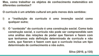 Mas, como trabalhar os objetos de conhecimento matemático em
diferentes contextos?
O currículo é um artefato cultural em pelo menos dois sentidos:
I) a “instituição do currículo é uma invenção social como
qualquer outra;
II) O “conteúdo” do currículo é uma construção social. Como toda
construção social, o currículo não pode ser compreendido sem
uma análise das relações de poder que fizeram e fazem com
que tenhamos esta definição determinada de currículo e não
outra, que fizeram e fazem com que o currículo inclua um tipo
determinado de conhecimento e não outro.
Silva (2010, p.135)
 