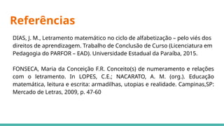 Referências
DIAS, J. M., Letramento matemático no ciclo de alfabetização – pelo viés dos
direitos de aprendizagem. Trabalho de Conclusão de Curso (Licenciatura em
Pedagogia do PARFOR – EAD). Universidade Estadual da Paraíba, 2015.
FONSECA, Maria da Conceição F.R. Conceito(s) de numeramento e relações
com o letramento. In LOPES, C.E.; NACARATO, A. M. (org.). Educação
matemática, leitura e escrita: armadilhas, utopias e realidade. Campinas,SP:
Mercado de Letras, 2009, p. 47-60
 