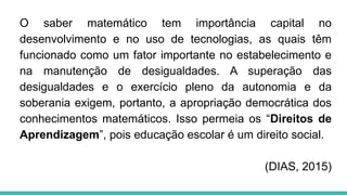 O saber matemático tem importância capital no
desenvolvimento e no uso de tecnologias, as quais têm
funcionado como um fator importante no estabelecimento e
na manutenção de desigualdades. A superação das
desigualdades e o exercício pleno da autonomia e da
soberania exigem, portanto, a apropriação democrática dos
conhecimentos matemáticos. Isso permeia os “Direitos de
Aprendizagem”, pois educação escolar é um direito social.
(DIAS, 2015)
 