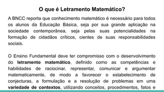 O que é Letramento Matemático?
A BNCC reporta que conhecimento matemático é necessário para todos
os alunos da Educação Básica, seja por sua grande aplicação na
sociedade contemporânea, seja pelas suas potencialidades na
formação de cidadãos críticos, cientes de suas responsabilidades
sociais.
O Ensino Fundamental deve ter compromisso com o desenvolvimento
do letramento matemático, definido como as competências e
habilidades de raciocinar, representar, comunicar e argumentar
matematicamente, de modo a favorecer o estabelecimento de
conjecturas, a formulação e a resolução de problemas em uma
variedade de contextos, utilizando conceitos, procedimentos, fatos e
 