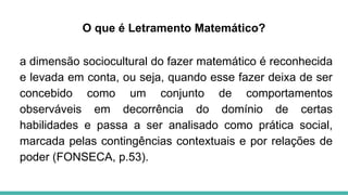 O que é Letramento Matemático?
a dimensão sociocultural do fazer matemático é reconhecida
e levada em conta, ou seja, quando esse fazer deixa de ser
concebido como um conjunto de comportamentos
observáveis em decorrência do domínio de certas
habilidades e passa a ser analisado como prática social,
marcada pelas contingências contextuais e por relações de
poder (FONSECA, p.53).
 
