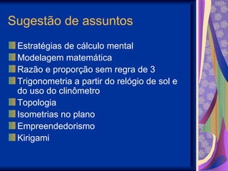 Sugestão de assuntos Estratégias de cálculo mental  Modelagem matemática Razão e proporção sem regra de 3 Trigonometria a partir do relógio de sol e do uso do clinômetro Topologia Isometrias no plano Empreendedorismo Kirigami 
