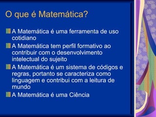 O que é Matemática? A Matemática é uma ferramenta de uso cotidiano A Matemática tem perfil formativo ao contribuir com o desenvolvimento intelectual do sujeito A Matemática é um sistema de códigos e regras, portanto se caracteriza como linguagem e contribui com a leitura de mundo A Matemática é uma Ciência 