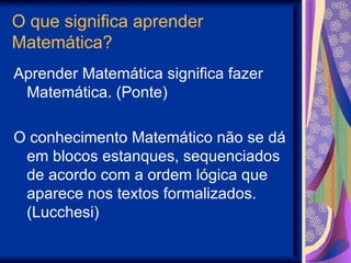 O que significa aprender Matemática? Aprender Matemática significa fazer Matemática. (Ponte) O conhecimento Matemático não se dá em blocos estanques, sequenciados de acordo com a ordem lógica que aparece nos textos formalizados. (Lucchesi) 
