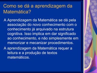Como se dá a aprendizagem da Matemática? A Aprendizagem da Matemática se dá pela associação do novo conhecimento com o conhecimento já arquivado na estrutura cognitiva. Isso implica em dar significado ao conhecimento, e não simplesmente em memorizar e mecanizar procedimentos. A aprendizagem da Matemática requer a leitura e a produção de textos matemáticos. 