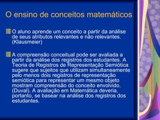 O ensino de conceitos matemáticos O aluno aprende um conceito a partir da análise de seus atributos relevantes e não relevantes. (Klausmeier) A compreensão conceitual pode ser avaliada a partir da análise dos registros dos estudantes. A Teoria de Registros de Representação Semiótica sugere que sujeitos que utilizam simultaneamente pelo menos dois registros de representação semiótica para representar um mesmo objeto mostram compreensão do conceito envolvido. (Duval). A avaliação em Matemática deveria, portanto, se basear na análise dos registros dos estudantes. 