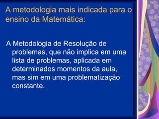 A metodologia mais indicada para o ensino da Matemática: A Metodologia de Resolução de problemas, que não implica em uma lista de problemas, aplicada em determinados momentos da aula, mas sim em uma problematização constante. 