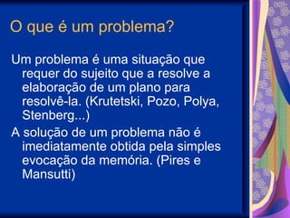 O que é um problema? Um problema é uma situação que requer do sujeito que a resolve a elaboração de um plano para resolvê-la. (Krutetski, Pozo, Polya, Stenberg...) A solução de um problema não é imediatamente obtida pela simples evocação da memória. (Pires e Mansutti)  