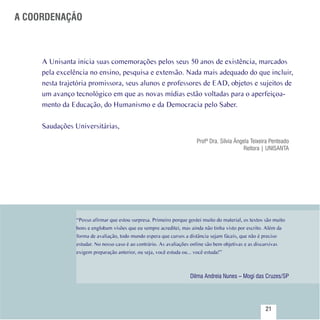 A COORDENAÇÃO



          A Unisanta inicia suas comemorações pelos seus 50 anos de existência, marcados
          pela excelência no ensino, pesquisa e extensão. Nada mais adequado do que incluir,
          nesta trajetória promissora, seus alunos e professores de EAD, objetos e sujeitos de
          um avanço tecnológico em que as novas mídias estão voltadas para o aperfeiçoa-
          mento da Educação, do Humanismo e da Democracia pelo Saber.
           
          Saudações Universitárias,
                                                                            Profª Dra. Sílvia Ângela Teixeira Penteado
                                                                                                      Reitora | UNISANTA   




                     “Posso afirmar que estou surpresa. Primeiro porque gostei muito do material, os textos são muito
                     bons e englobam visões que eu sempre acreditei, mas ainda não tinha visto por escrito. Além da
                     forma de avaliação, todo mundo espera que cursos a distância sejam fáceis, que não é preciso
                     estudar. No nosso caso é ao contrário. As avaliações online são bem objetivas e as discursivas
                     exigem preparação anterior, ou seja, você estuda ou... você estuda!”



                                                                         Dilma Andreia Nunes – Mogi das Cruzes/SP


Sumário
                                                                                                              21
 